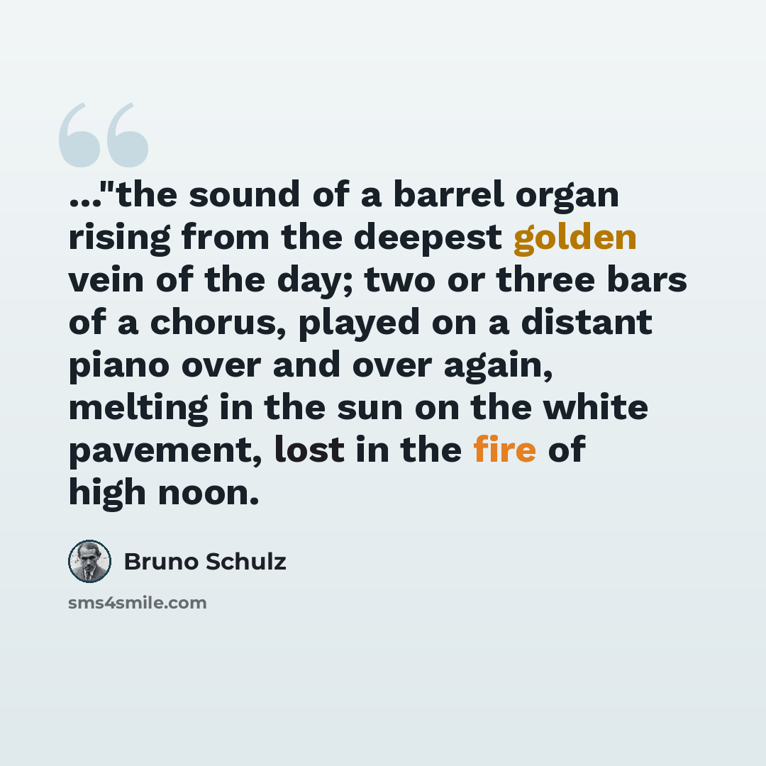 “…"the sound of a barrel organ rising from the deepest golden vein of the day; two or three bars of a chorus, played on a distant piano over and over again, melting in the sun on the white pavement, lost in the fire of high noon.” quote by Bruno Schulz