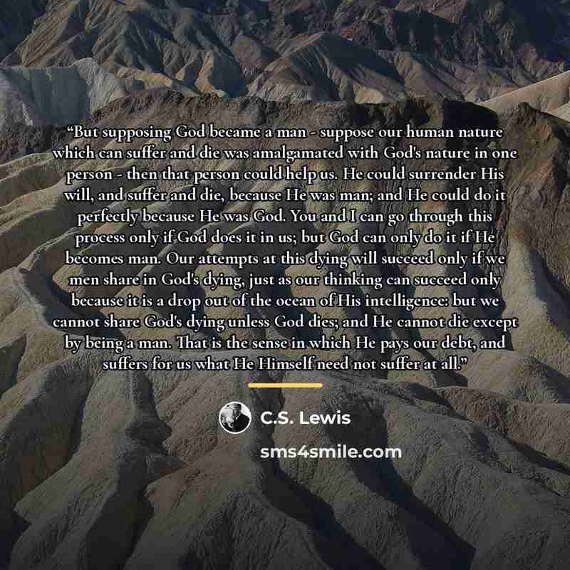 “But supposing God became a man - suppose our human nature which can suffer and die was amalgamated with God's nature in one person - then that person could help us. He could surrender His will, and suffer and die, because He was man; and He could do it perfectly because He was God. You and I can…” quote by C.S. Lewis