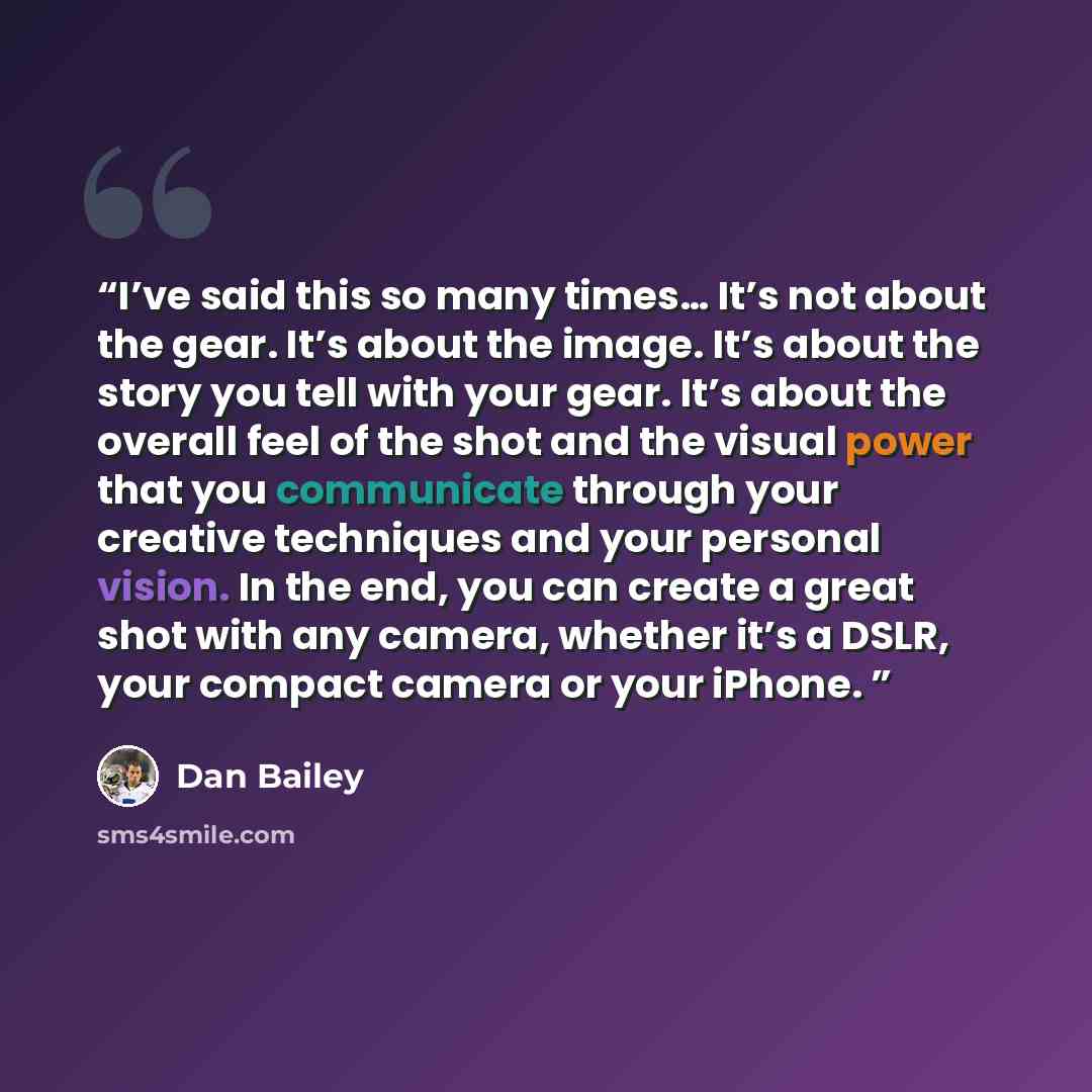 “I’ve said this so many times… It’s not about the gear. It’s about the image. It’s about the story you tell with your gear. It’s about the overall feel of the shot and the visual power that you communicate through your creative techniques and your personal vision. In the end, you can create a great…” quote by Dan Bailey