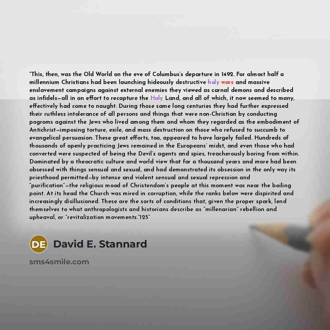 “This, then, was the Old World on the eve of Columbus’s departure in 1492. For almost half a millennium Christians had been launching hideously destructive holy wars and massive enslavement campaigns against external enemies they viewed as carnal demons and described as infidels—all in an effort to…” quote by David E. Stannard