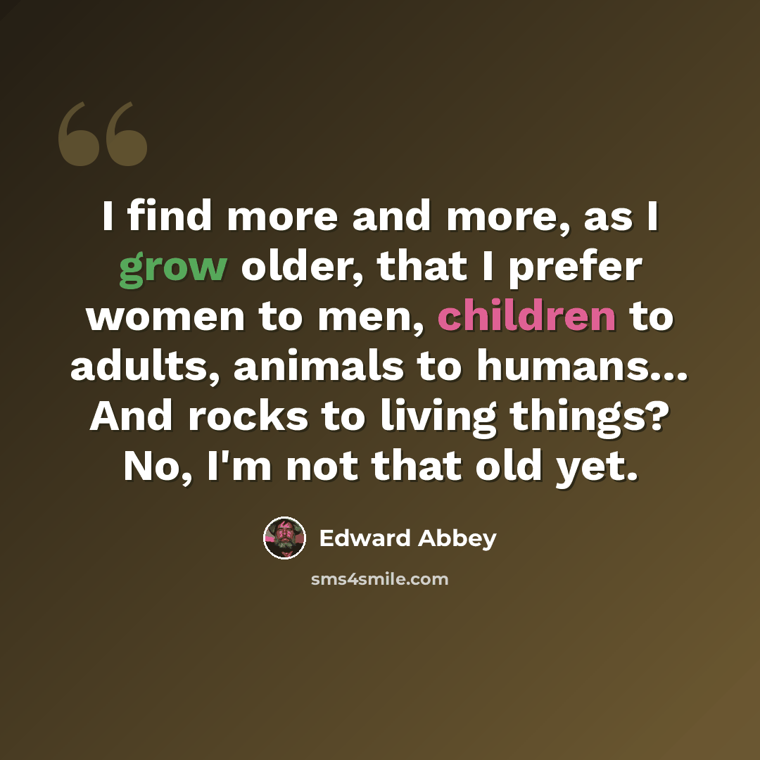 “I find more and more, as I grow older, that I prefer women to men, children to adults, animals to humans… And rocks to living things? No, I'm not that old yet.” quote by Edward Abbey
