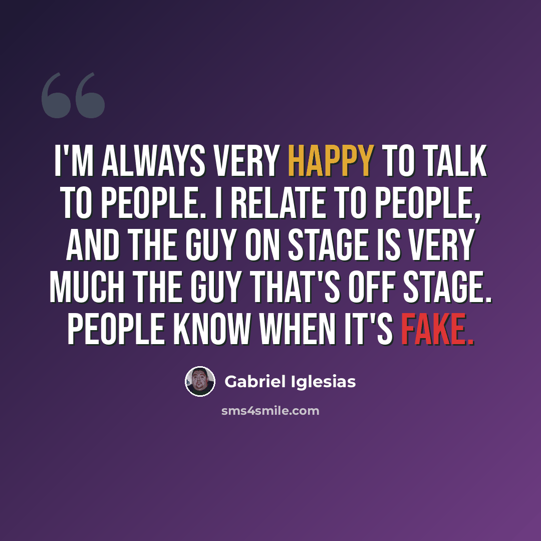 “I'm always very happy to talk to people. I relate to people, and the guy on stage is very much the guy that's off stage. People know when it's fake.” quote by Gabriel Iglesias