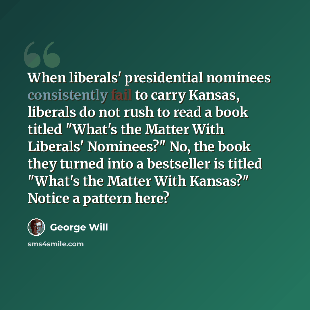“When liberals' presidential nominees consistently fail to carry Kansas, liberals do not rush to read a book titled "What's the Matter With Liberals' Nominees?" No, the book they turned into a bestseller is titled "What's the Matter With Kansas?" Notice a pattern here?” quote by George Will