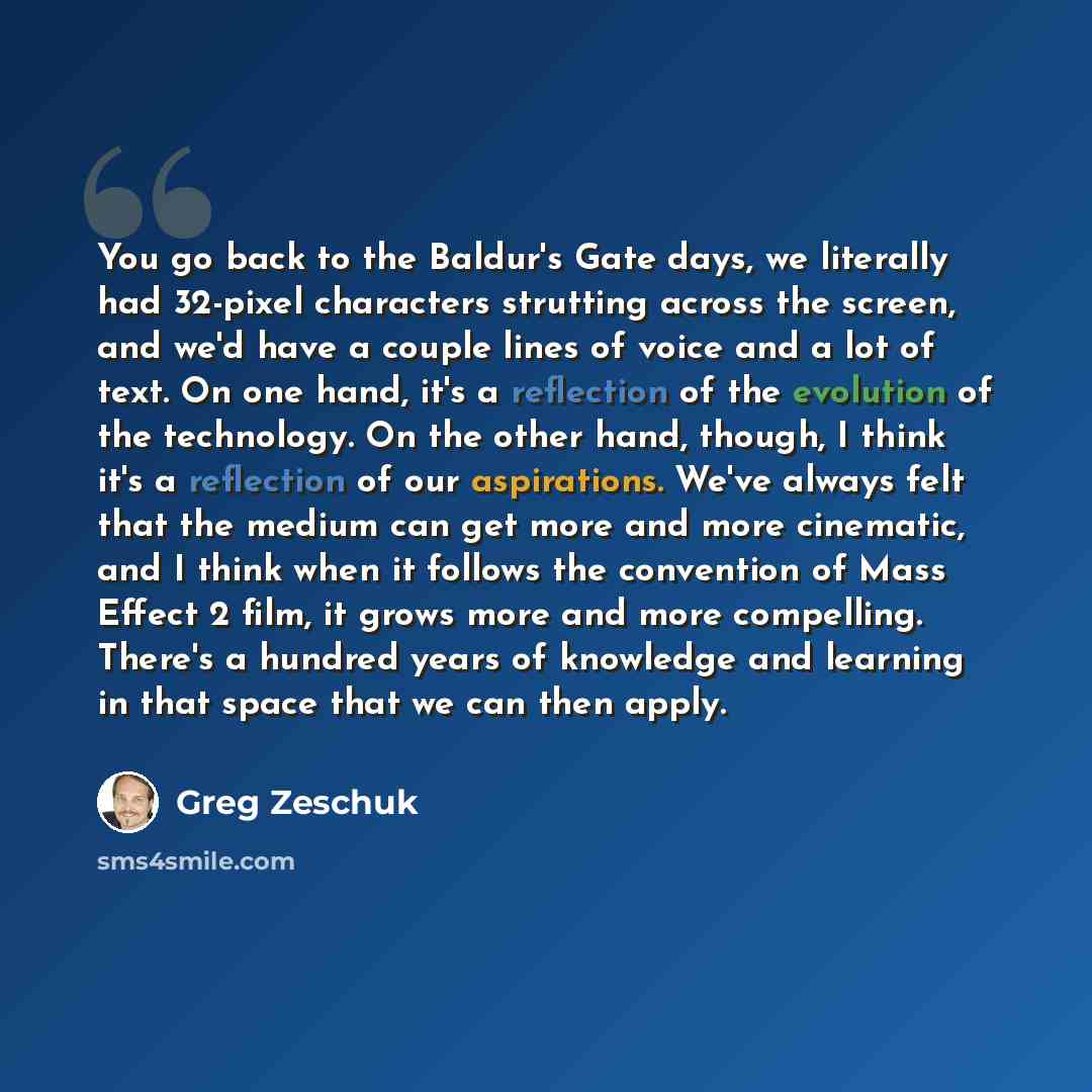 “You go back to the Baldur's Gate days, we literally had 32-pixel characters strutting across the screen, and we'd have a couple lines of voice and a lot of text. On one hand, it's a reflection of the evolution of the technology. On the other hand, though, I think it's a reflection of our…” quote by Greg Zeschuk