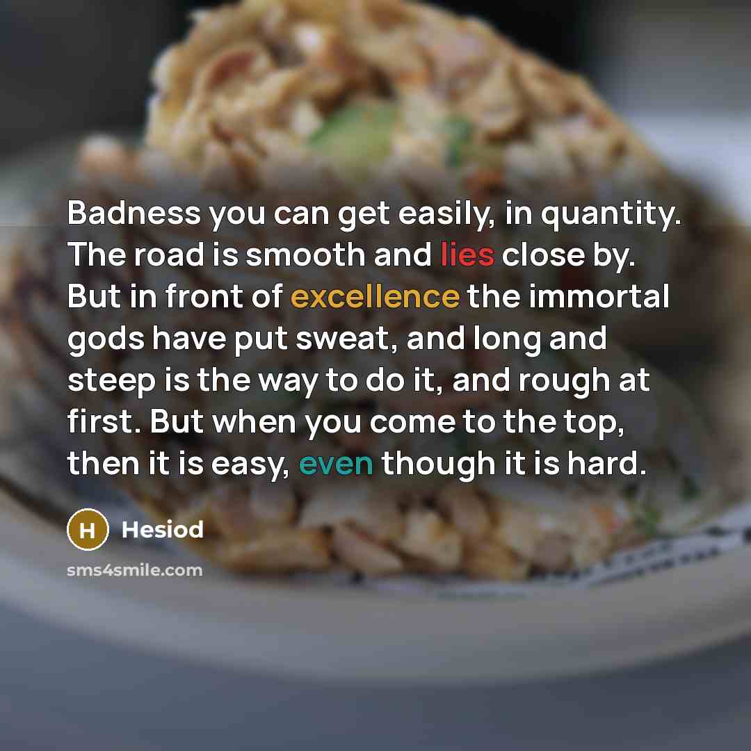 “Badness you can get easily, in quantity. The road is smooth and lies close by. But in front of excellence the immortal gods have put sweat, and long and steep is the way to do it, and rough at first. But when you come to the top, then it is easy, even though it is hard.” quote by Hesiod