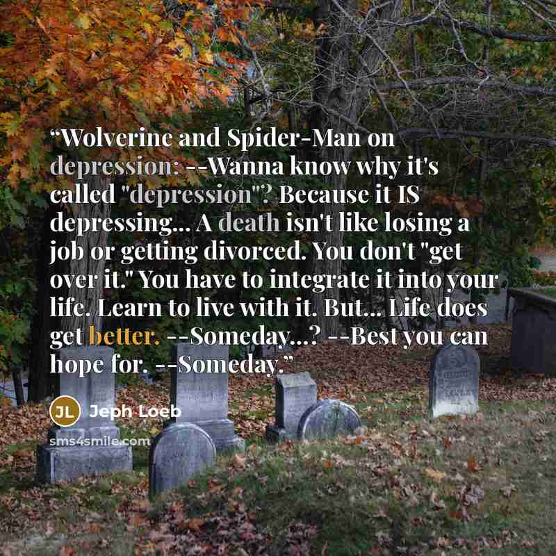 “Wolverine and Spider-Man on depression: --Wanna know why it's called "depression"? Because it IS depressing... A death isn't like losing a job or getting divorced. You don't "get over it." You have to integrate it into your life. Learn to live with it. But... Life does get better. --Someday...?…” quote by Jeph Loeb