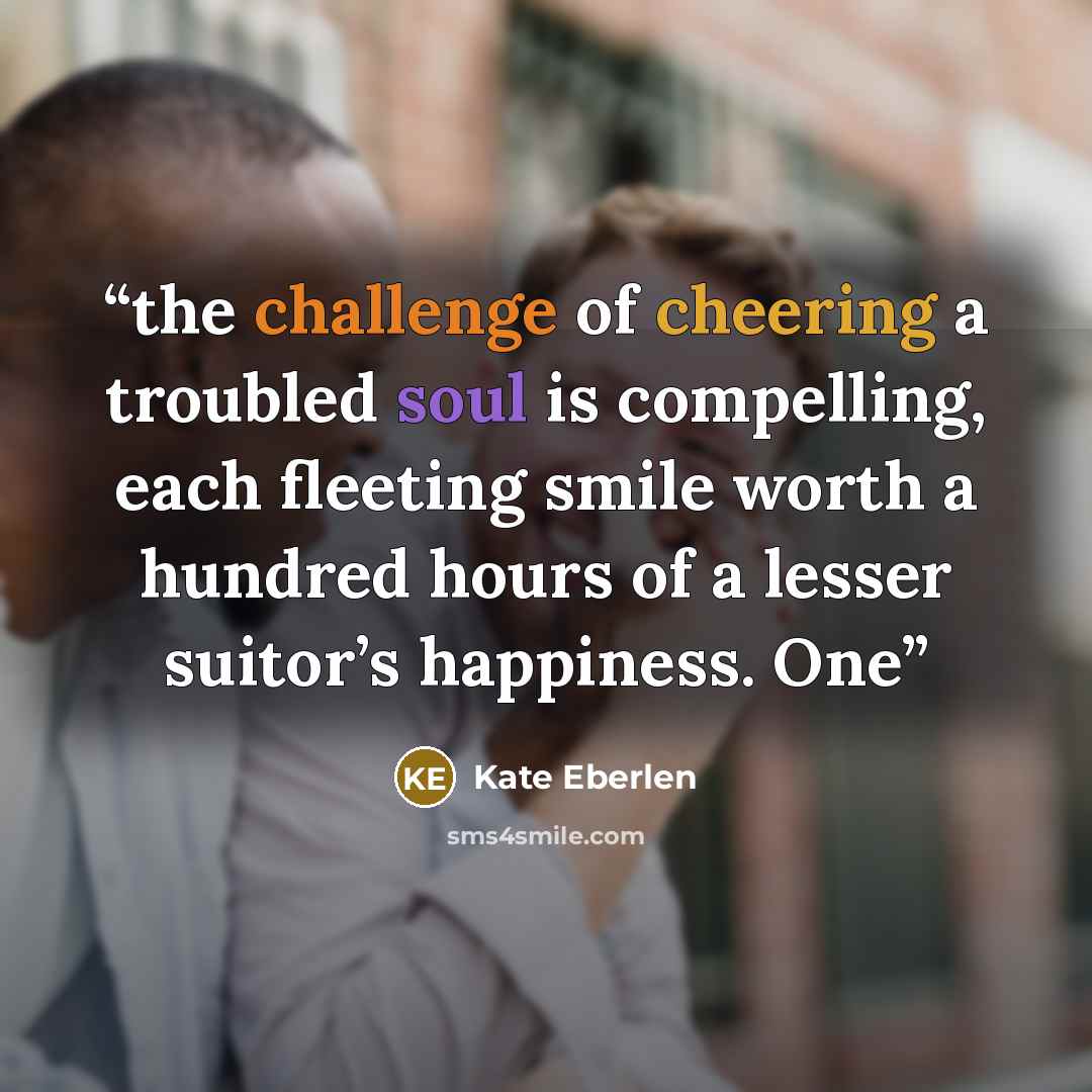 “the challenge of cheering a troubled soul is compelling, each fleeting smile worth a hundred hours of a lesser suitor’s happiness. One” quote by Kate Eberlen