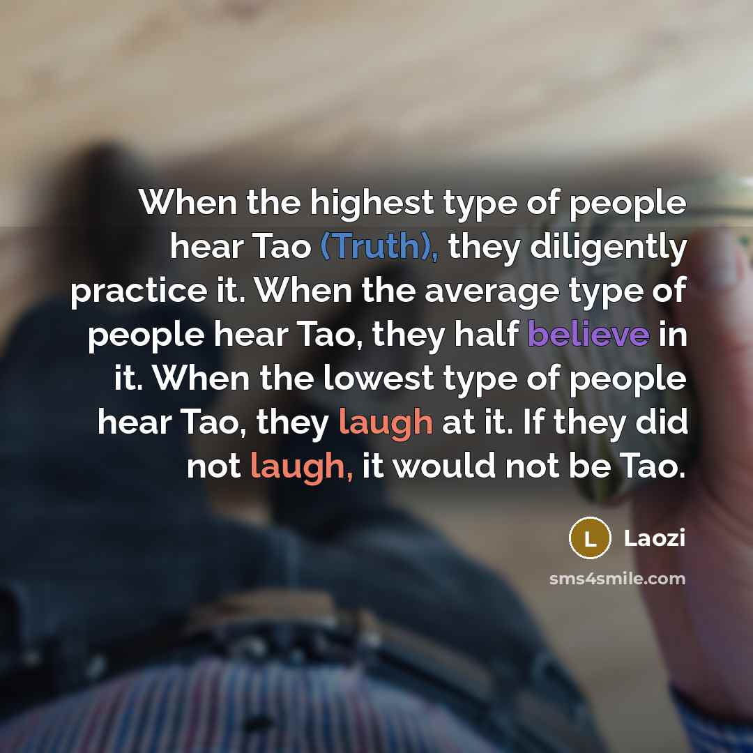 “When the highest type of people hear Tao (Truth), they diligently practice it. When the average type of people hear Tao, they half believe in it. When the lowest type of people hear Tao, they laugh at it. If they did not laugh, it would not be Tao.” quote by Laozi