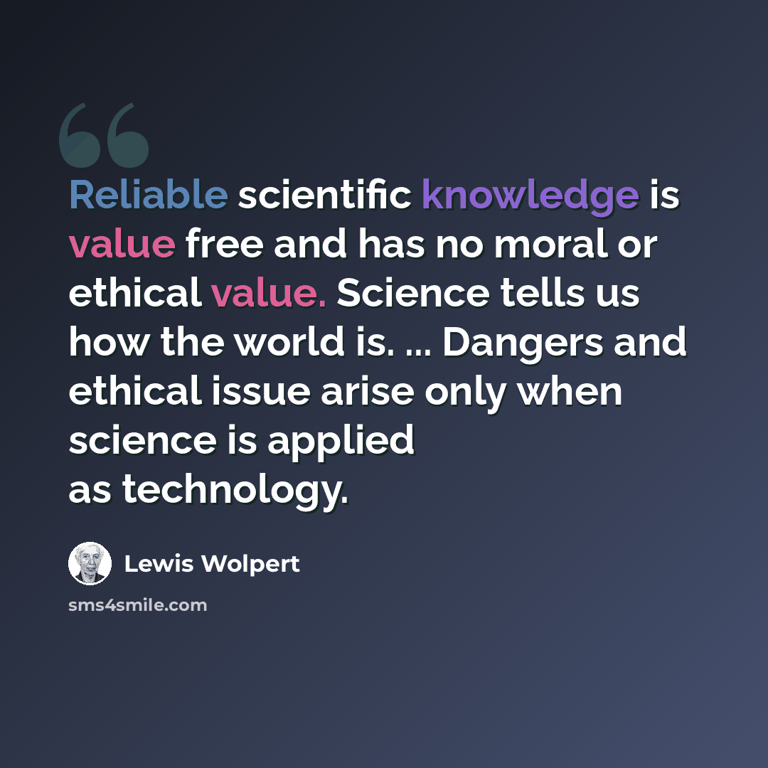 “Reliable scientific knowledge is value free and has no moral or ethical value. Science tells us how the world is. ... Dangers and ethical issue arise only when science is applied as technology.” quote by Lewis Wolpert