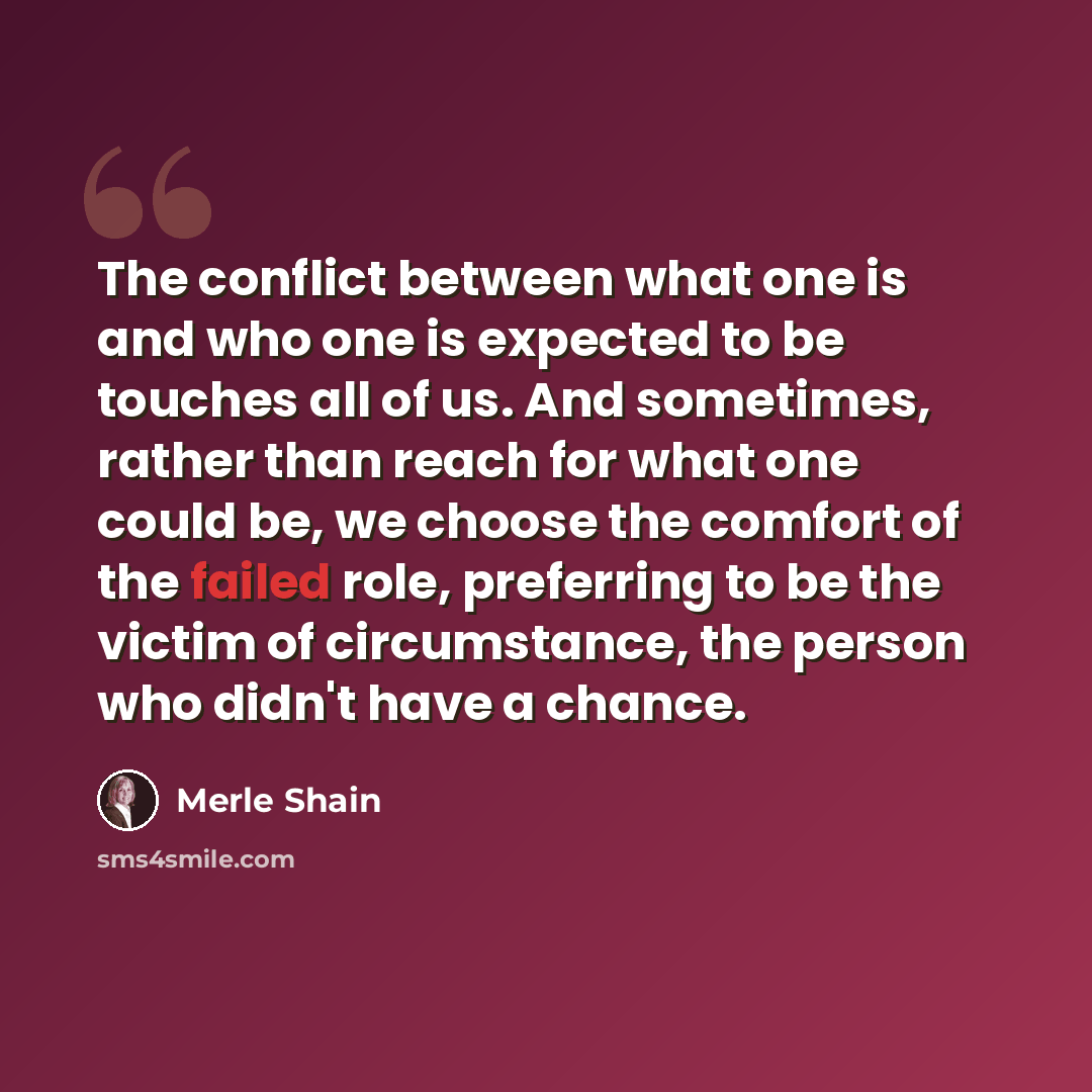 “The conflict between what one is and who one is expected to be touches all of us. And sometimes, rather than reach for what one could be, we choose the comfort of the failed role, preferring to be the victim of circumstance, the person who didn't have a chance.” quote by Merle Shain