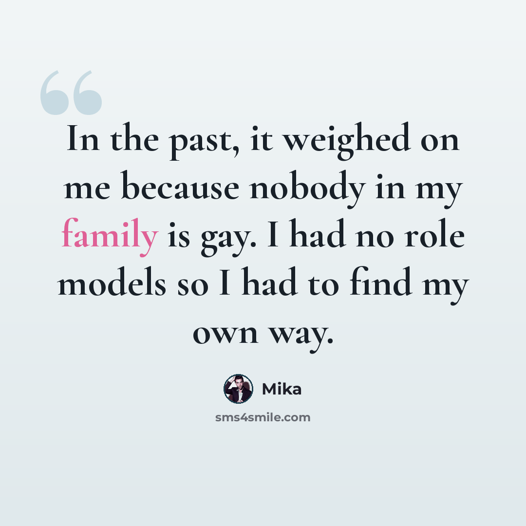 “In the past, it weighed on me because nobody in my family is gay. I had no role models so I had to find my own way.” quote by Mika