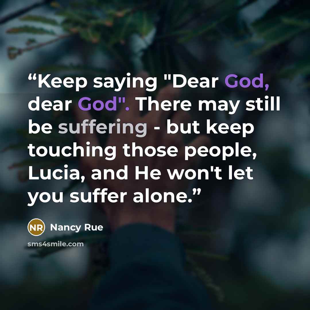 “Keep saying "Dear God, dear God". There may still be suffering - but keep touching those people, Lucia, and He won't let you suffer alone.” quote by Nancy Rue
