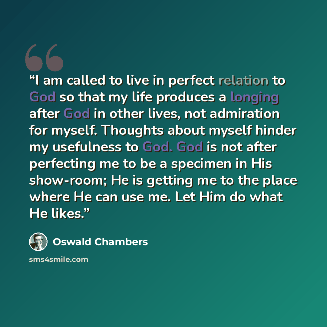 “I am called to live in perfect relation to God so that my life produces a longing after God in other lives, not admiration for myself. Thoughts about myself hinder my usefulness to God. God is not after perfecting me to be a specimen in His show-room; He is getting me to the place where He can use…” quote by Oswald Chambers