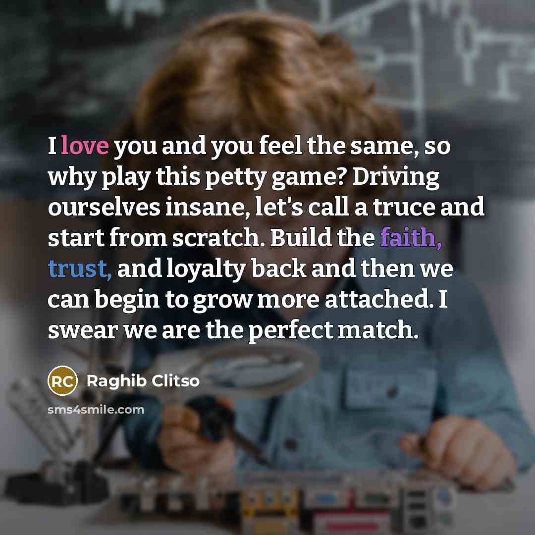 “I love you and you feel the same, so why play this petty game? Driving ourselves insane, let's call a truce and start from scratch. Build the faith, trust, and loyalty back and then we can begin to grow more attached. I swear we are the perfect match.” quote by Raghib Clitso