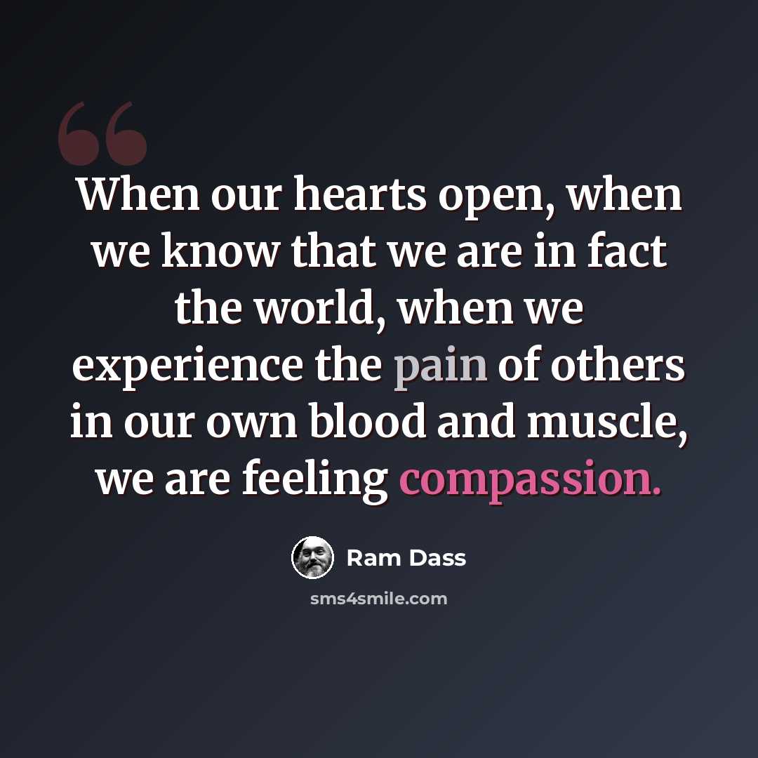 “When our hearts open, when we know that we are in fact the world, when we experience the pain of others in our own blood and muscle, we are feeling compassion.” quote by Ram Dass