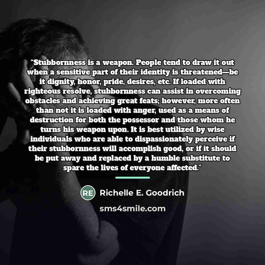 “Stubbornness is a weapon. People tend to draw it out when a sensitive part of their identity is threatened—be it dignity, honor, pride, desires, etc. If loaded with righteous resolve, stubbornness can assist in overcoming obstacles and achieving great feats; however, more often than not it is…” quote by Richelle E. Goodrich