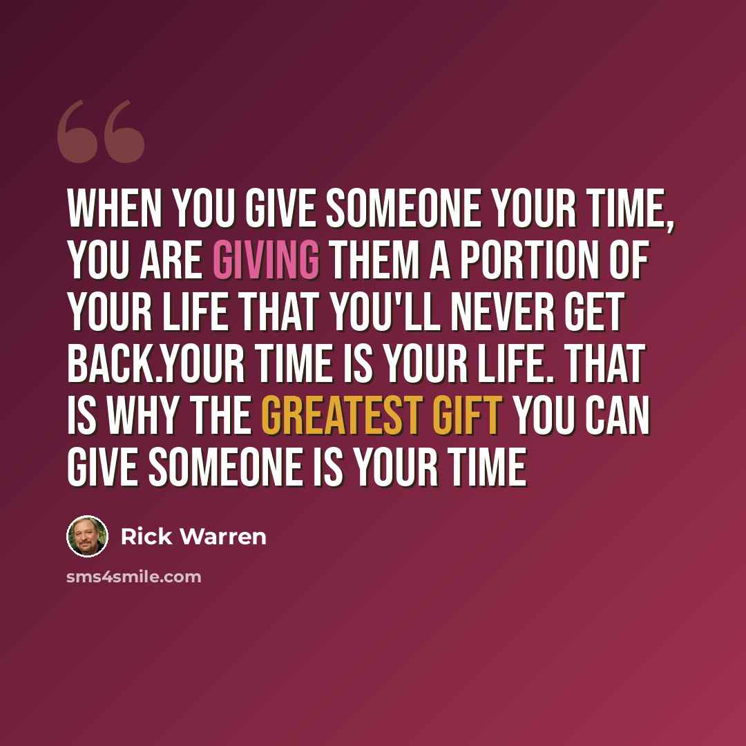 “When you give someone your time, you are giving them a portion of your life that you'll never get back.Your time is your life. That is why the greatest gift you can give someone is your time” quote by Rick Warren