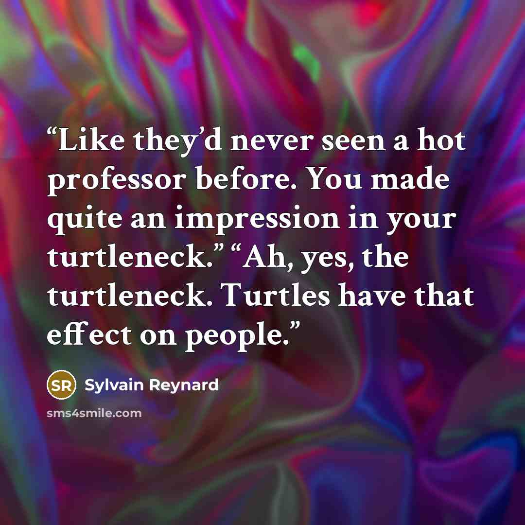 “Like they’d never seen a hot professor before. You made quite an impression in your turtleneck.” “Ah, yes, the turtleneck. Turtles have that effect on people.” quote by Sylvain Reynard