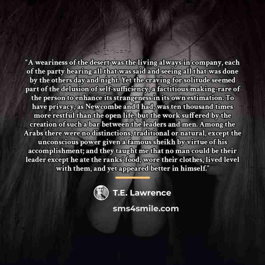 “A weariness of the desert was the living always in company, each of the party hearing all that was said and seeing all that was done by the others day and night. Yet the craving for solitude seemed part of the delusion of self-sufficiency, a factitious making-rare of the person to enhance its…” quote by T.E. Lawrence