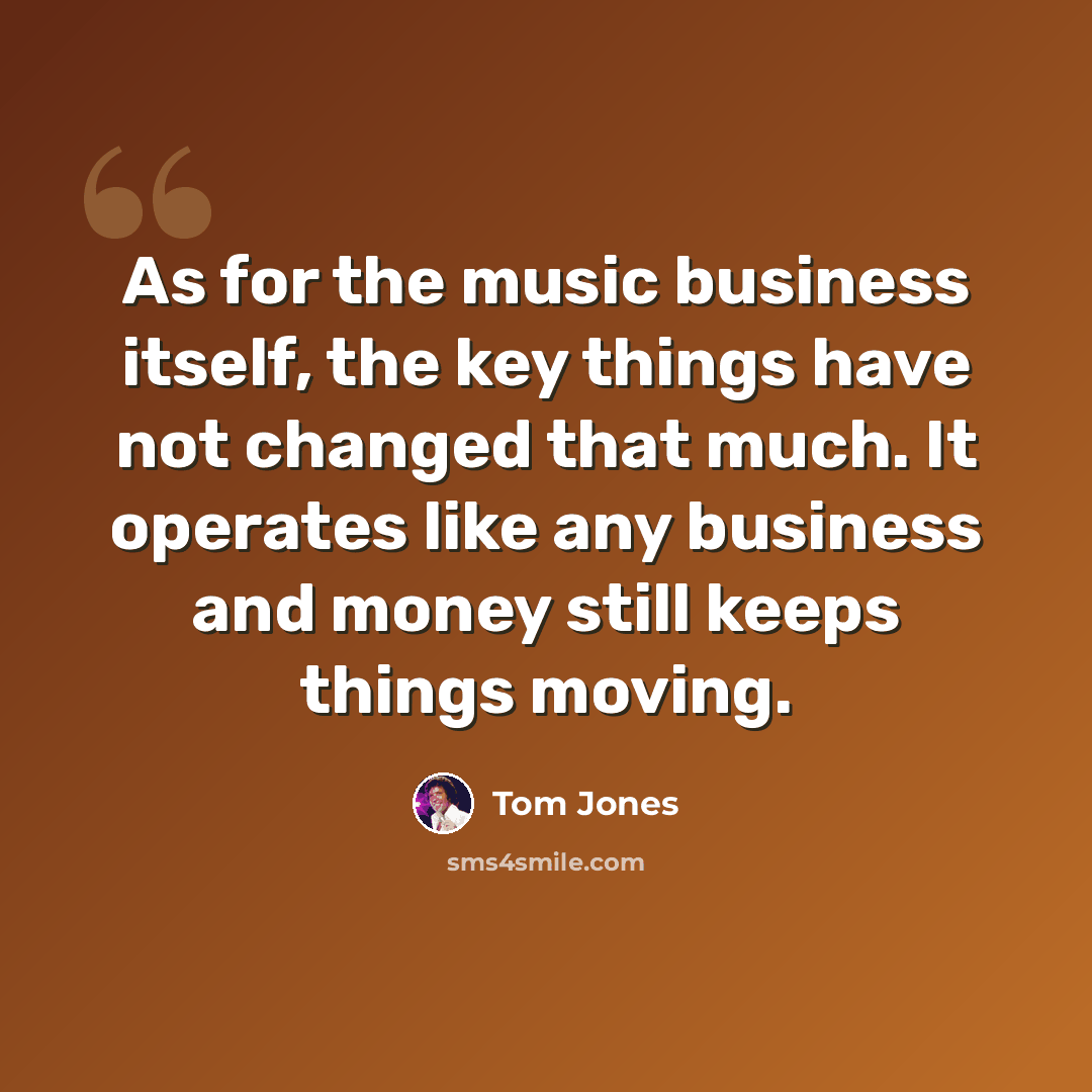 “As for the music business itself, the key things have not changed that much. It operates like any business and money still keeps things moving.” quote by Tom Jones