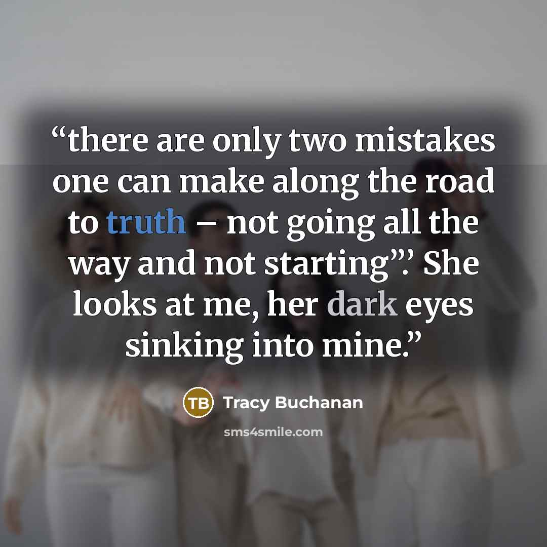 “there are only two mistakes one can make along the road to truth – not going all the way and not starting”.’ She looks at me, her dark eyes sinking into mine.” quote by Tracy Buchanan