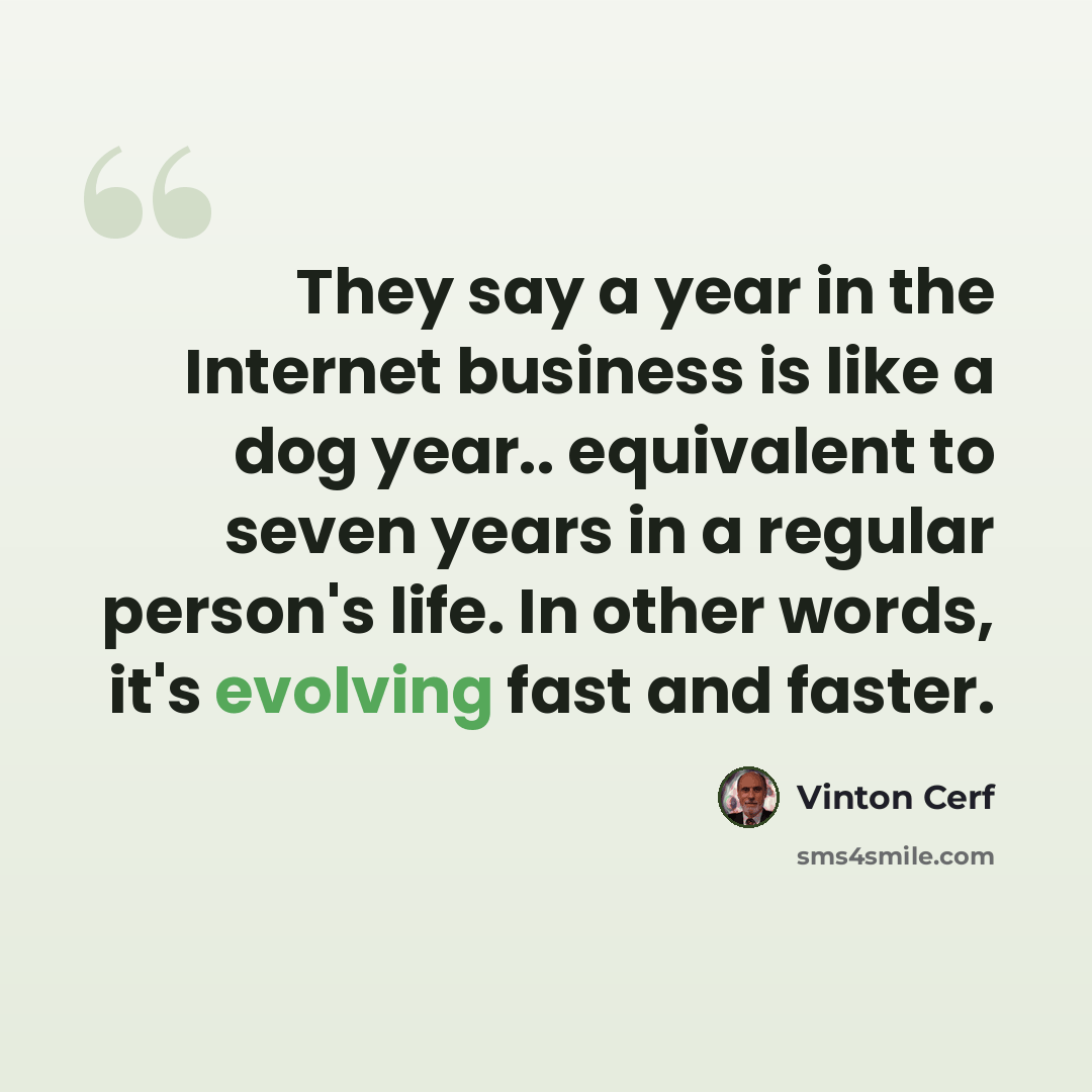 “They say a year in the Internet business is like a dog year.. equivalent to seven years in a regular person's life. In other words, it's evolving fast and faster.” quote by Vinton Cerf