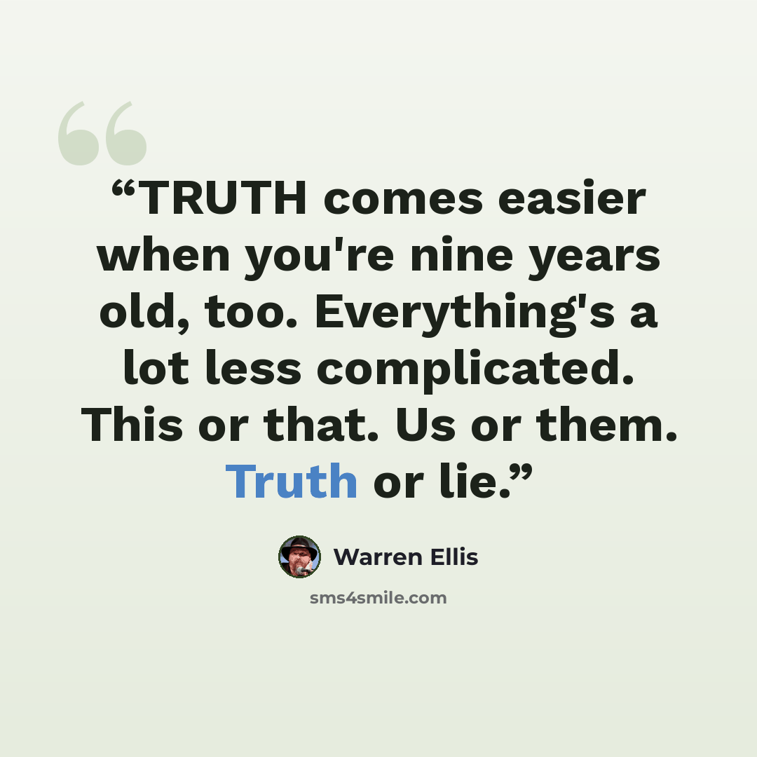 “TRUTH comes easier when you're nine years old, too. Everything's a lot less complicated. This or that. Us or them. Truth or lie.” quote by Warren Ellis