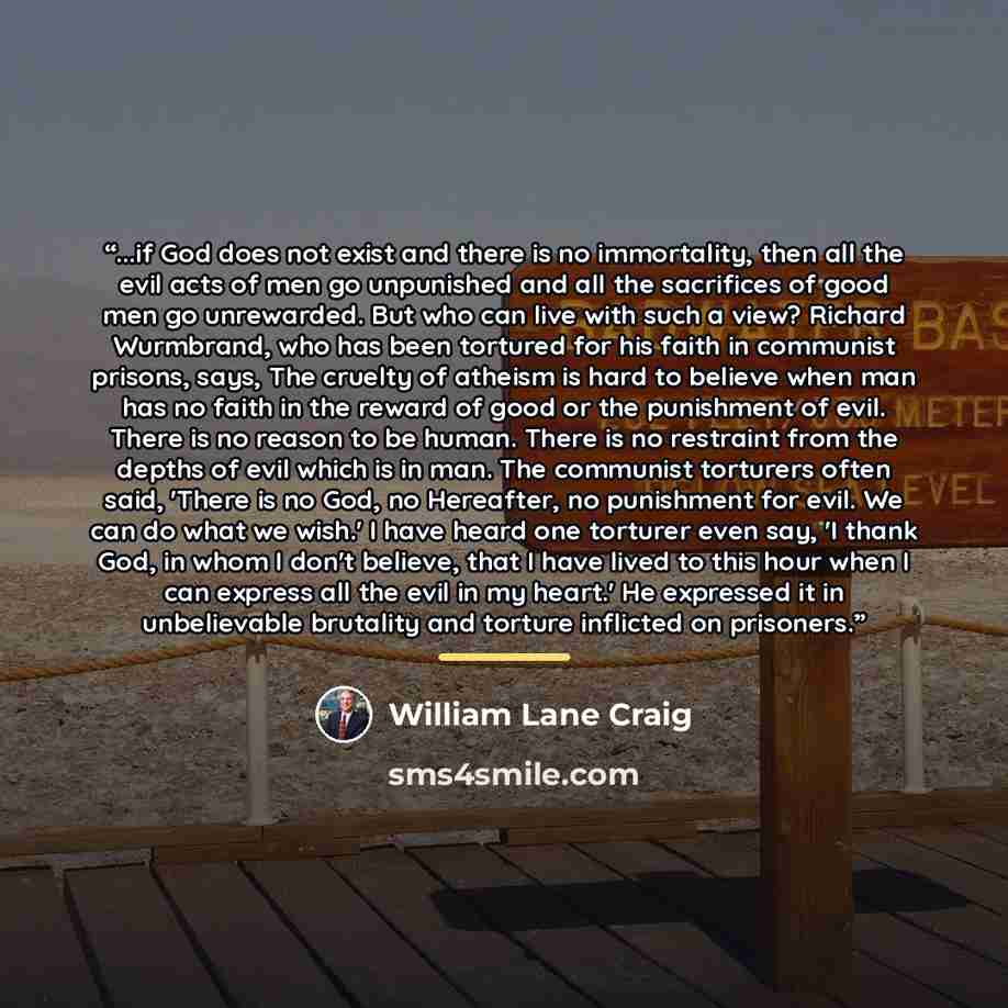 “...if God does not exist and there is no immortality, then all the evil acts of men go unpunished and all the sacrifices of good men go unrewarded. But who can live with such a view? Richard Wurmbrand, who has been tortured for his faith in communist prisons, says, The cruelty of atheism is hard…” quote by William Lane Craig