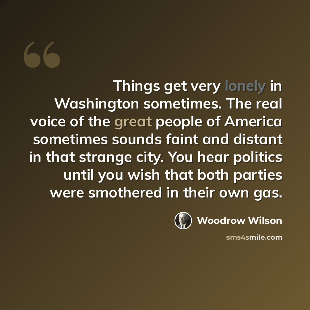 “Things get very lonely in Washington sometimes. The real voice of the great people of America sometimes sounds faint and distant in that strange city. You hear politics until you wish that both parties were smothered in their own gas.” quote by Woodrow Wilson