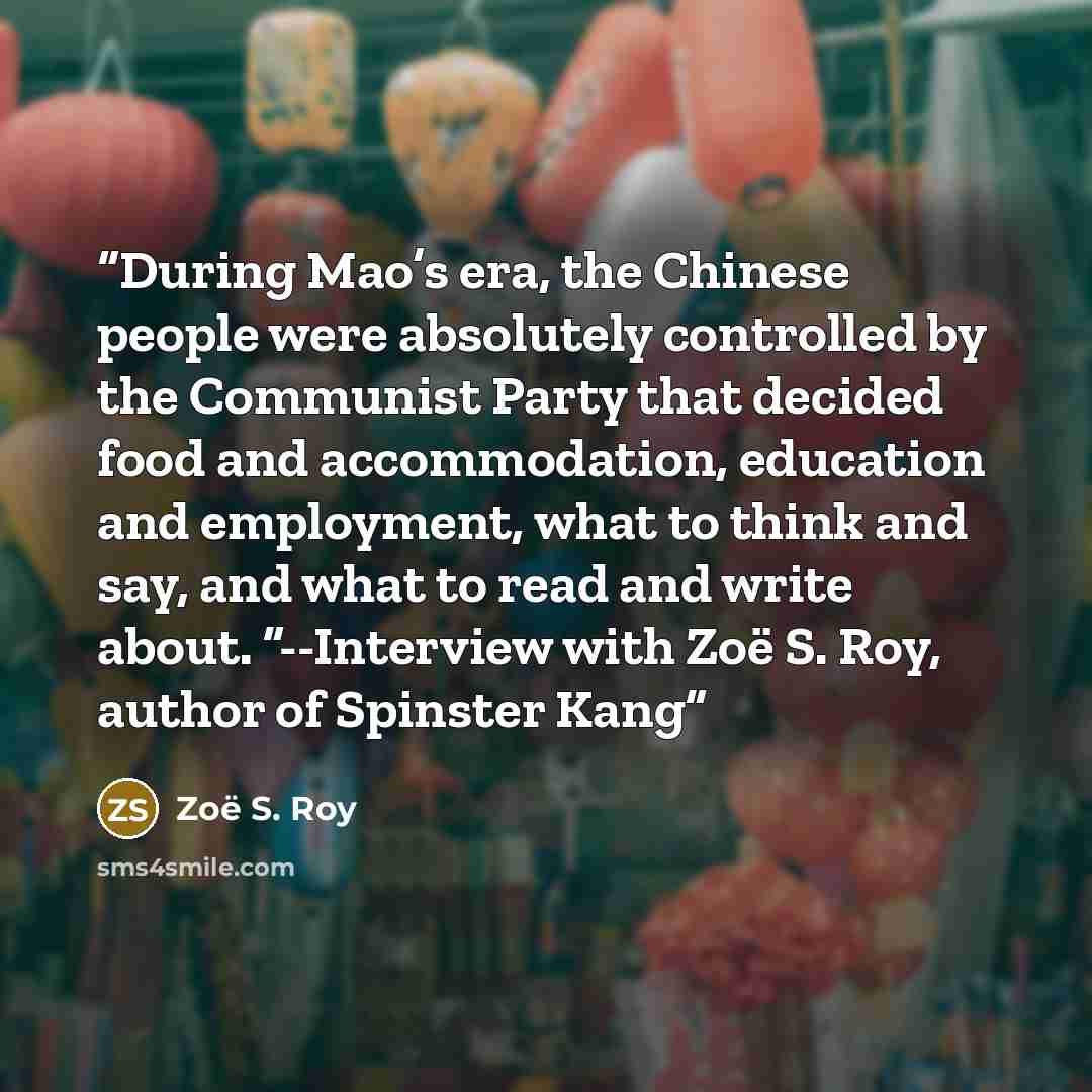 “During Mao’s era, the Chinese people were absolutely controlled by the Communist Party that decided food and accommodation, education and employment, what to think and say, and what to read and write about. ”--Interview with Zoë S. Roy, author of Spinster Kang” quote by Zoë S. Roy
