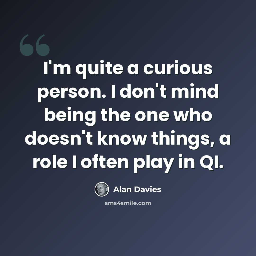 “I'm quite a curious person. I don't mind being the one who doesn't know things, a role I often play in QI.” quote by Alan Davies