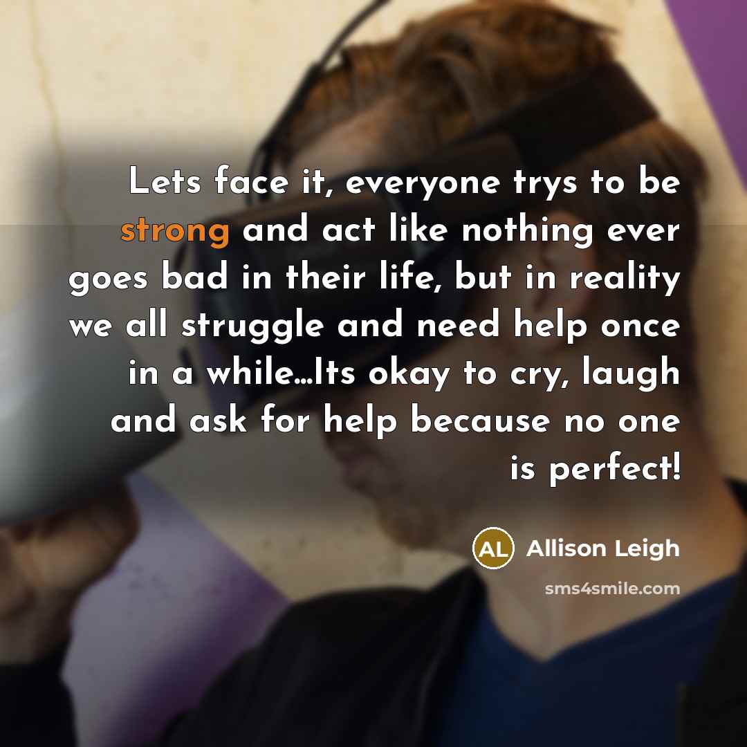 “Lets face it, everyone trys to be strong and act like nothing ever goes bad in their life, but in reality we all struggle and need help once in a while...Its okay to cry, laugh and ask for help because no one is perfect!” quote by Allison Leigh