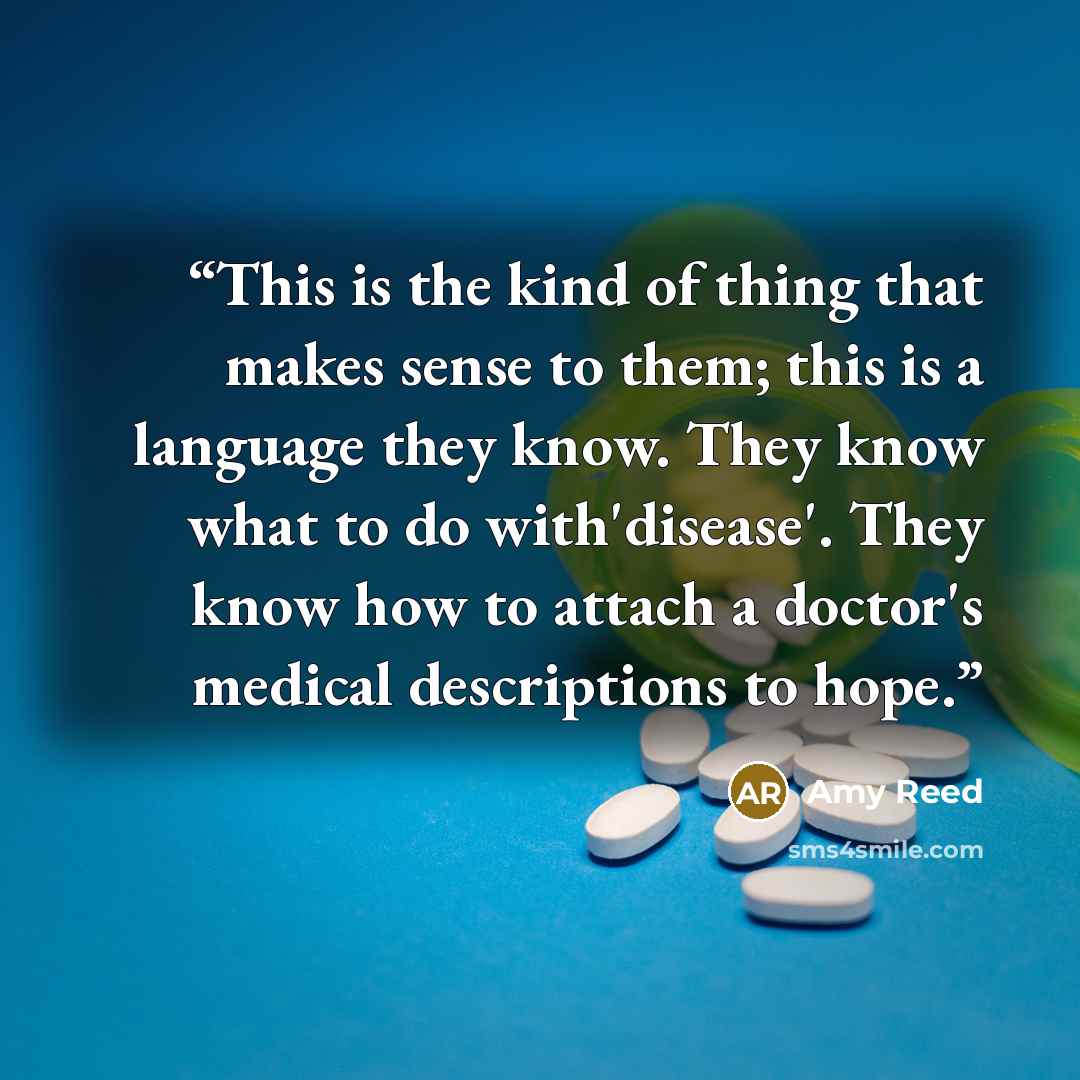 “This is the kind of thing that makes sense to them; this is a language they know. They know what to do with'disease'. They know how to attach a doctor's medical descriptions to hope.” quote by Amy Reed