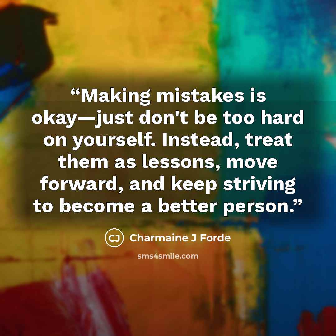 “Making mistakes is okay—just don't be too hard on yourself. Instead, treat them as lessons, move forward, and keep striving to become a better person.” quote by Charmaine J Forde