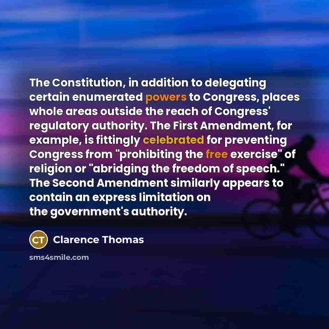 “The Constitution, in addition to delegating certain enumerated powers to Congress, places whole areas outside the reach of Congress' regulatory authority. The First Amendment, for example, is fittingly celebrated for preventing Congress from "prohibiting the free exercise" of religion or…” quote by Clarence Thomas
