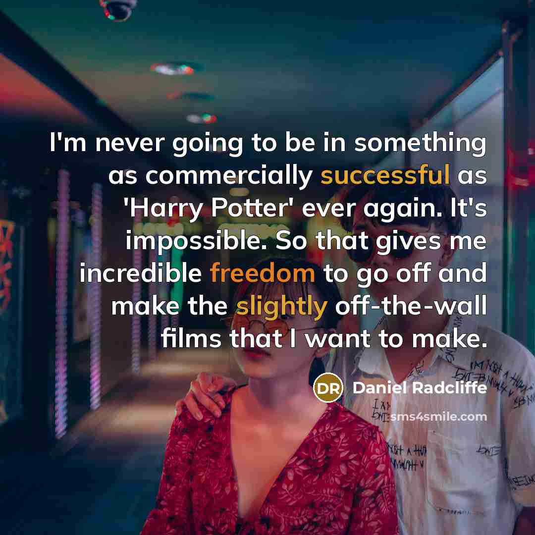 “I'm never going to be in something as commercially successful as 'Harry Potter' ever again. It's impossible. So that gives me incredible freedom to go off and make the slightly off-the-wall films that I want to make.” quote by Daniel Radcliffe
