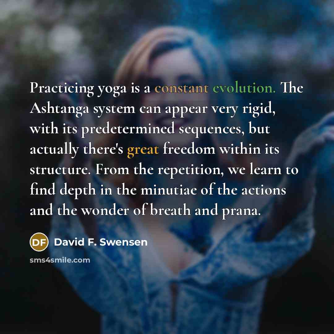 “Practicing yoga is a constant evolution. The Ashtanga system can appear very rigid, with its predetermined sequences, but actually there's great freedom within its structure. From the repetition, we learn to find depth in the minutiae of the actions and the wonder of breath and prana.” quote by David F. Swensen