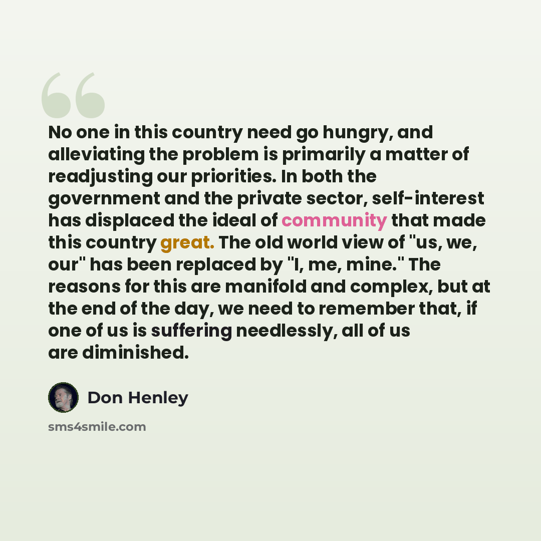 “No one in this country need go hungry, and alleviating the problem is primarily a matter of readjusting our priorities. In both the government and the private sector, self-interest has displaced the ideal of community that made this country great. The old world view of "us, we, our" has been…” quote by Don Henley