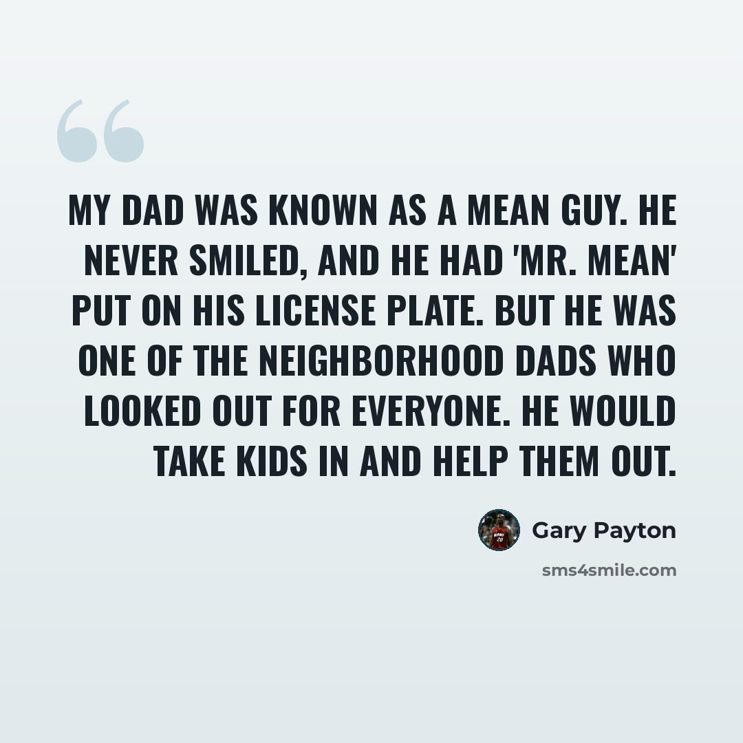 “My dad was known as a mean guy. He never smiled, and he had 'Mr. Mean' put on his license plate. But he was one of the neighborhood dads who looked out for everyone. He would take kids in and help them out.” quote by Gary Payton