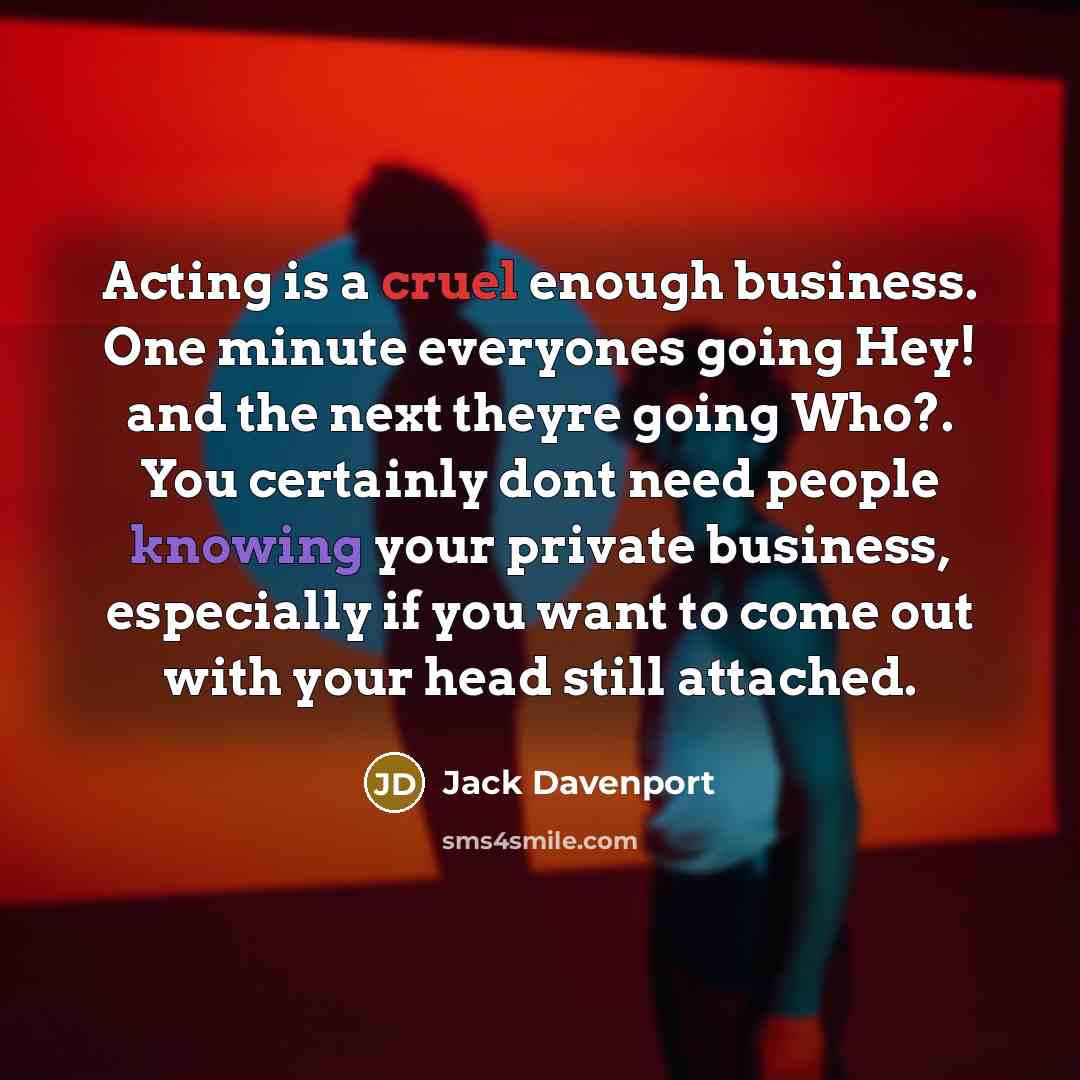 “Acting is a cruel enough business. One minute everyones going Hey! and the next theyre going Who?. You certainly dont need people knowing your private business, especially if you want to come out with your head still attached.” quote by Jack Davenport