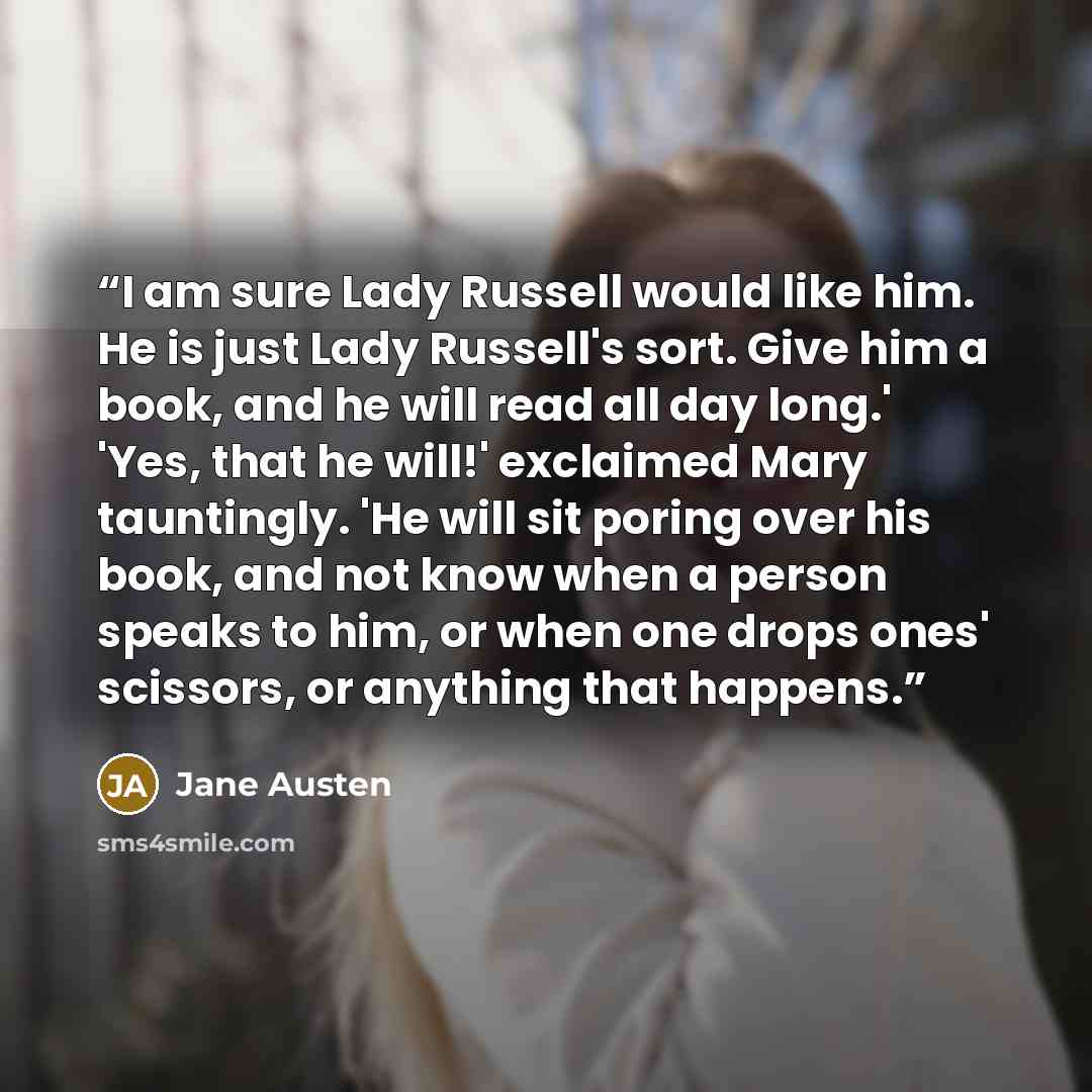 “I am sure Lady Russell would like him. He is just Lady Russell's sort. Give him a book, and he will read all day long.' 'Yes, that he will!' exclaimed Mary tauntingly. 'He will sit poring over his book, and not know when a person speaks to him, or when one drops ones' scissors, or anything that…” quote by Jane Austen