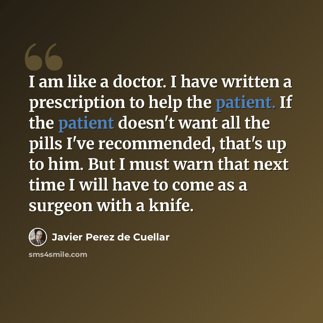 “I am like a doctor. I have written a prescription to help the patient. If the patient doesn't want all the pills I've recommended, that's up to him. But I must warn that next time I will have to come as a surgeon with a knife.” quote by Javier Perez de Cuellar