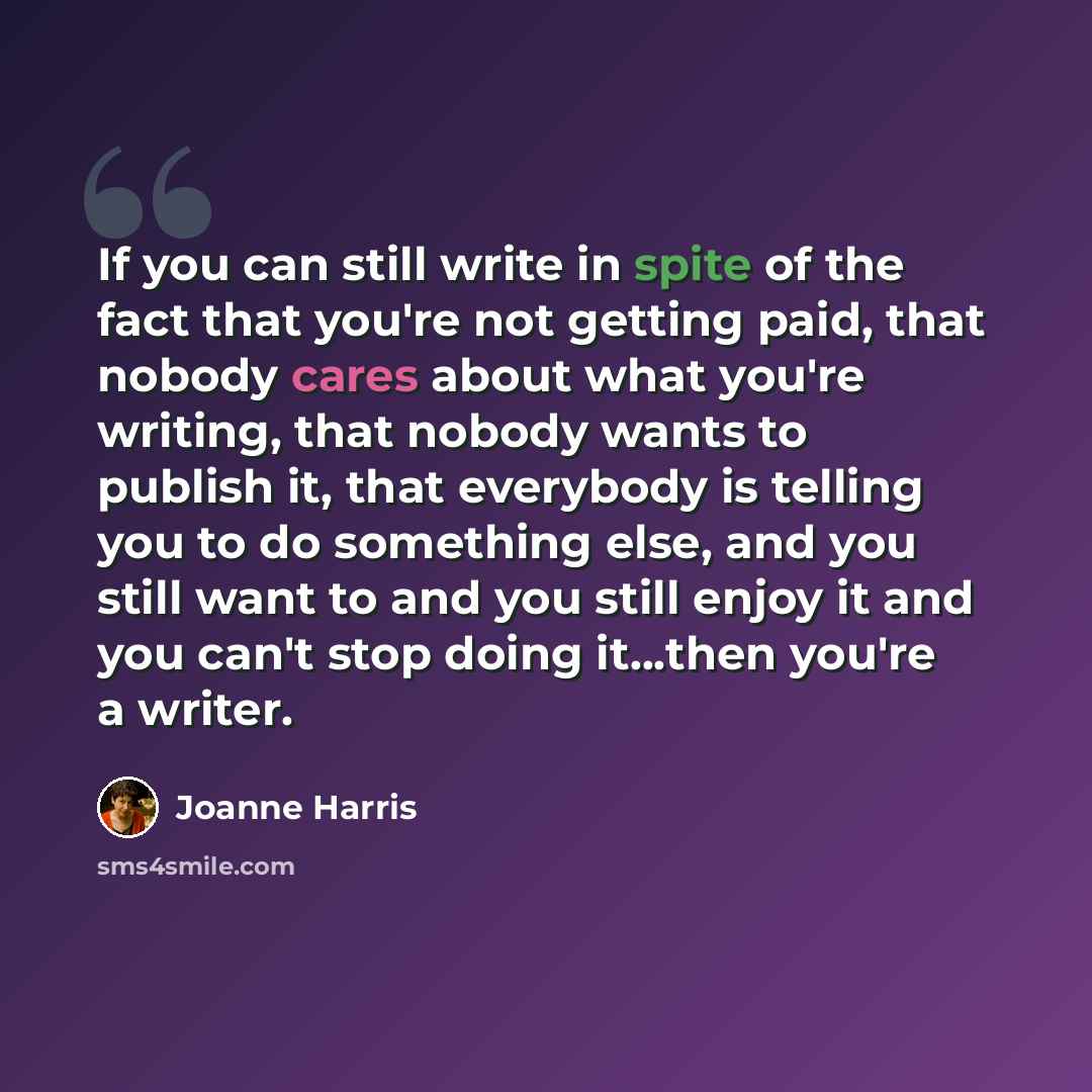 “If you can still write in spite of the fact that you're not getting paid, that nobody cares about what you're writing, that nobody wants to publish it, that everybody is telling you to do something else, and you still want to and you still enjoy it and you can't stop doing it...then you're a writer.” quote by Joanne Harris