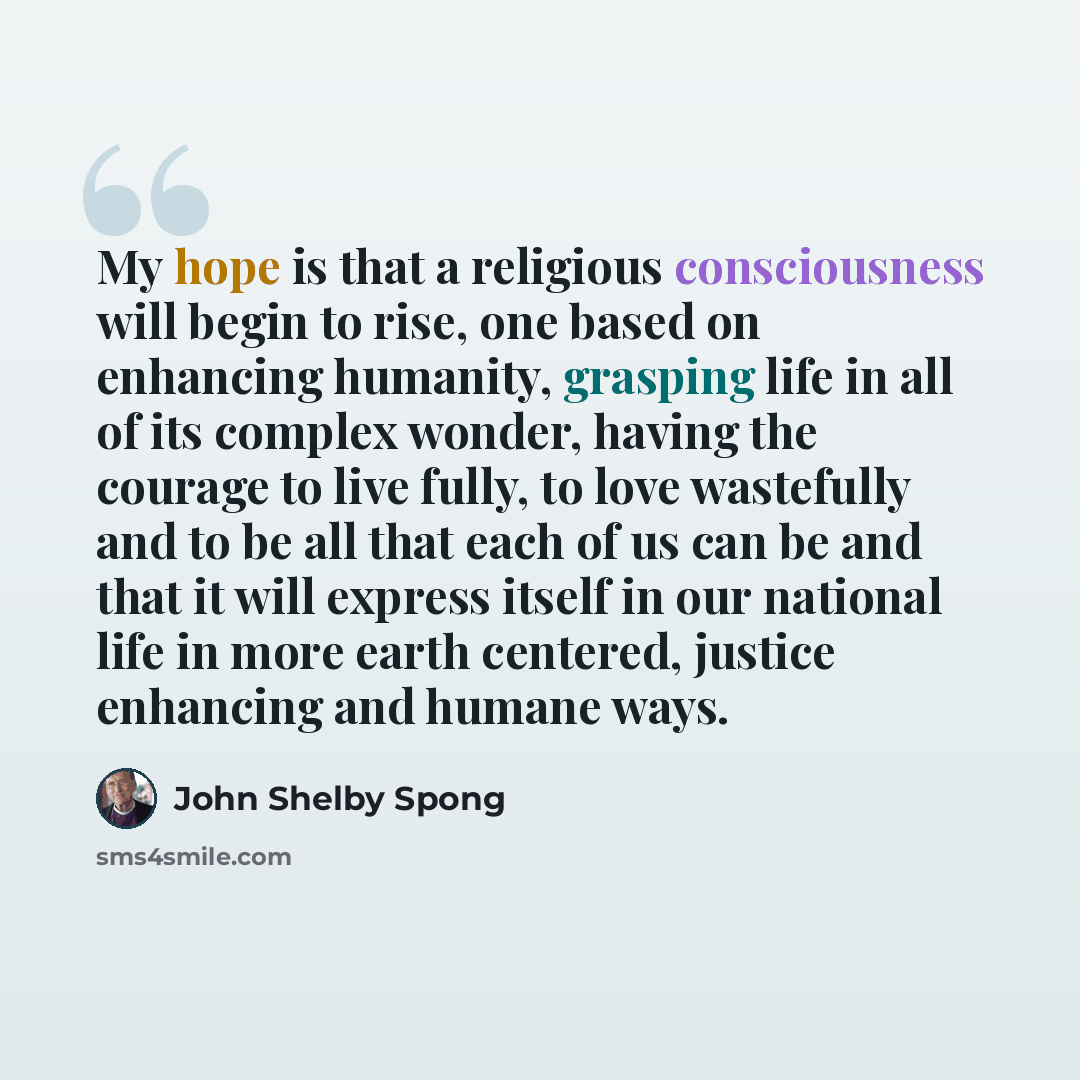 “My hope is that a religious consciousness will begin to rise, one based on enhancing humanity, grasping life in all of its complex wonder, having the courage to live fully, to love wastefully and to be all that each of us can be and that it will express itself in our national life in more earth…” quote by John Shelby Spong