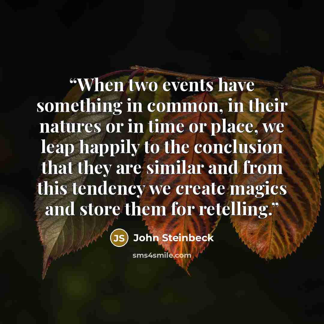 “When two events have something in common, in their natures or in time or place, we leap happily to the conclusion that they are similar and from this tendency we create magics and store them for retelling.” quote by John Steinbeck
