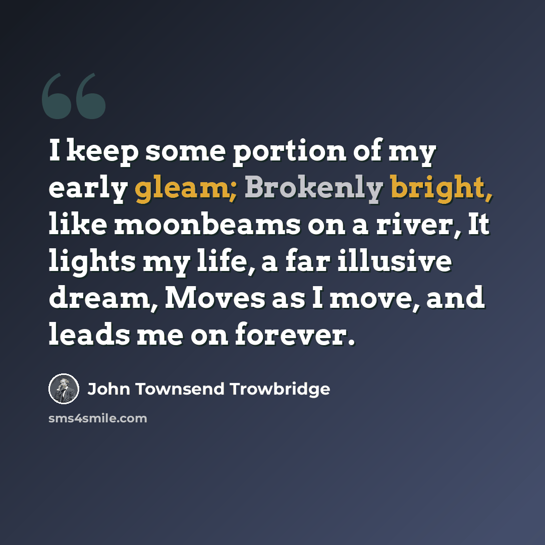“I keep some portion of my early gleam; Brokenly bright, like moonbeams on a river, It lights my life, a far illusive dream, Moves as I move, and leads me on forever.” quote by John Townsend Trowbridge