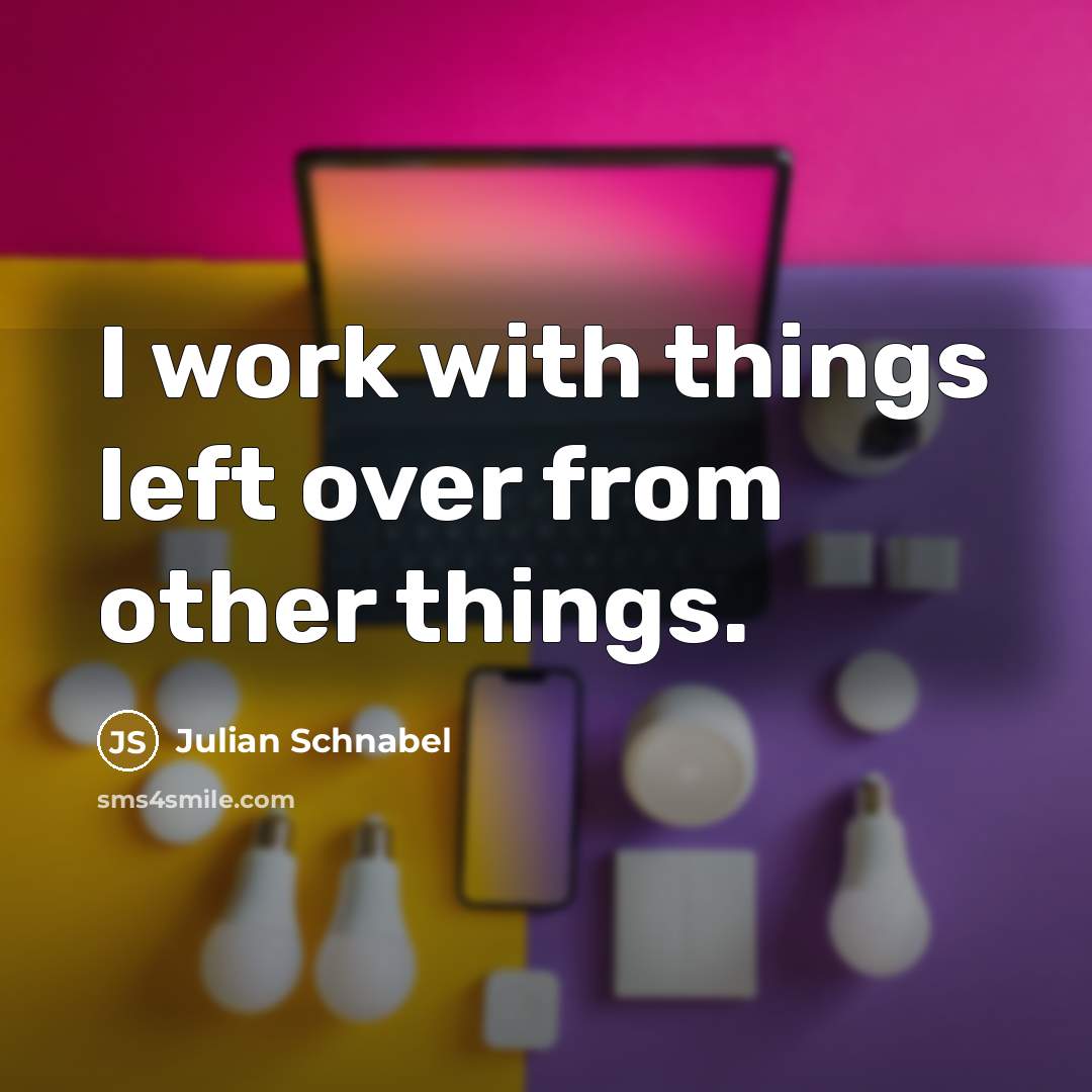 “I work with things left over from other things.” quote by Julian Schnabel