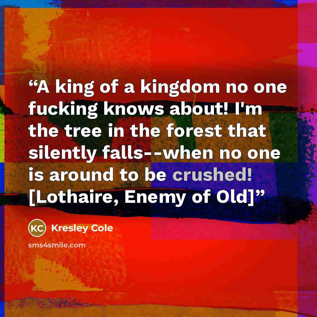 “A king of a kingdom no one fucking knows about! I'm the tree in the forest that silently falls--when no one is around to be crushed! [Lothaire, Enemy of Old]” quote by Kresley Cole