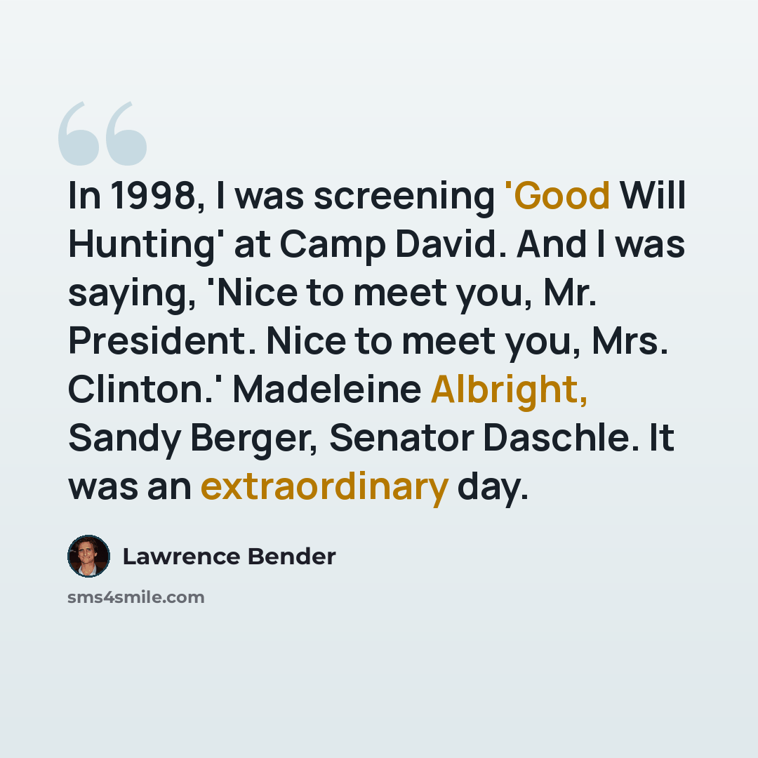 “In 1998, I was screening 'Good Will Hunting' at Camp David. And I was saying, 'Nice to meet you, Mr. President. Nice to meet you, Mrs. Clinton.' Madeleine Albright, Sandy Berger, Senator Daschle. It was an extraordinary day.” quote by Lawrence Bender