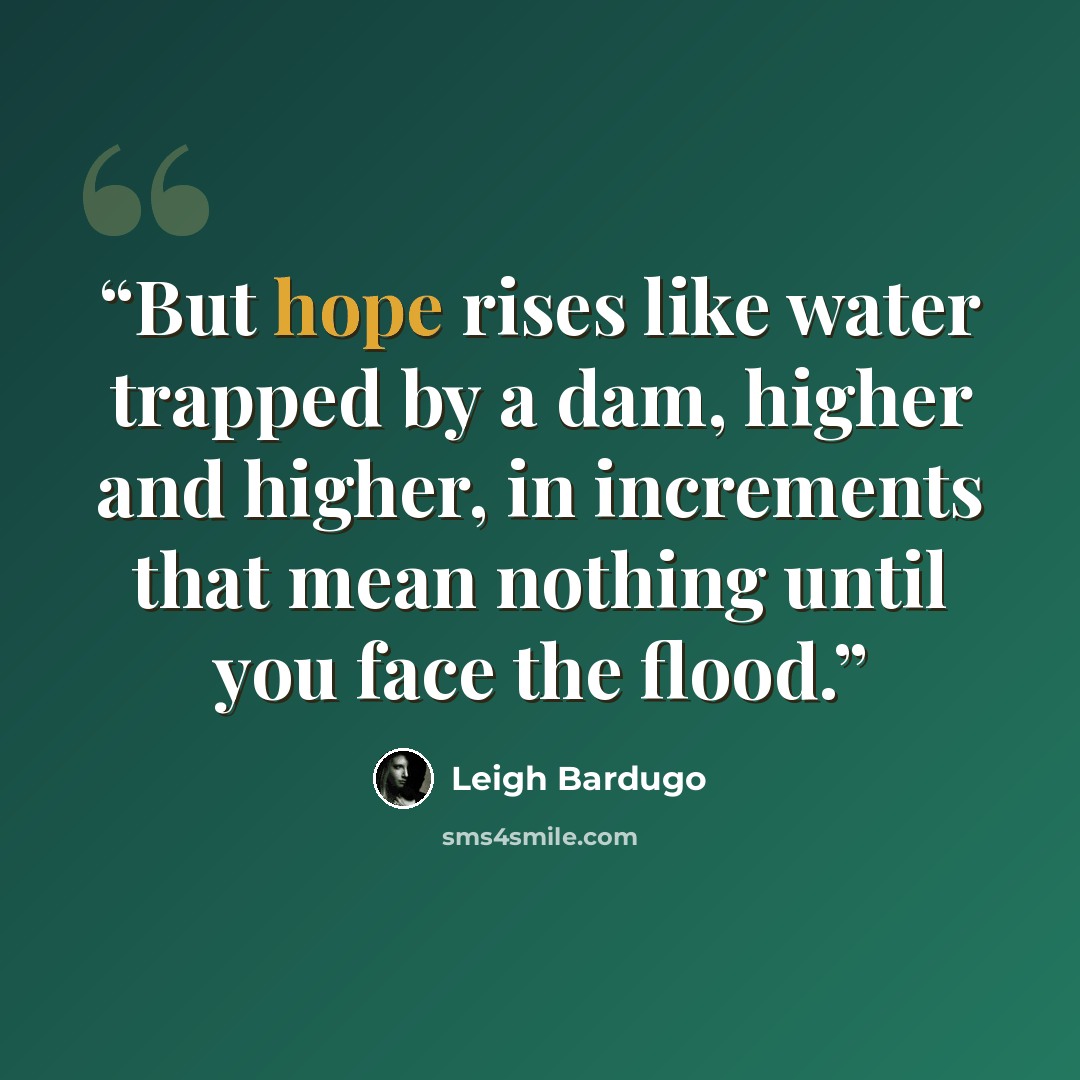 “But hope rises like water trapped by a dam, higher and higher, in increments that mean nothing until you face the flood.” quote by Leigh Bardugo